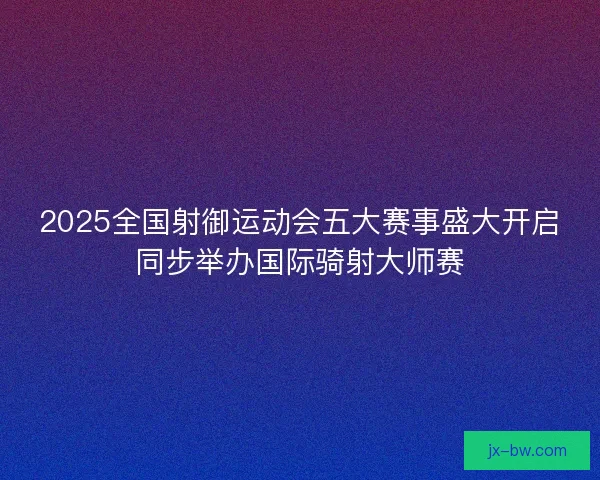 2025全国射御运动会五大赛事盛大开启同步举办国际骑射大师赛