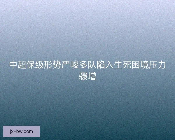 中超保级形势严峻多队陷入生死困境压力骤增
