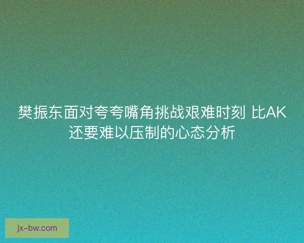 樊振东面对夸夸嘴角挑战艰难时刻 比AK还要难以压制的心态分析