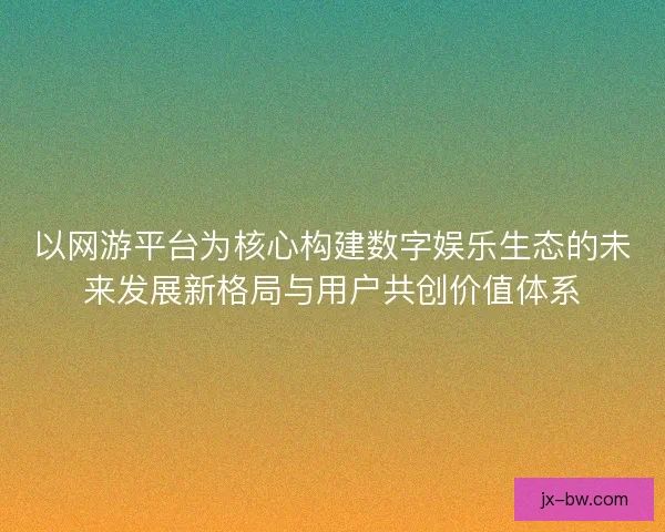 以网游平台为核心构建数字娱乐生态的未来发展新格局与用户共创价值体系